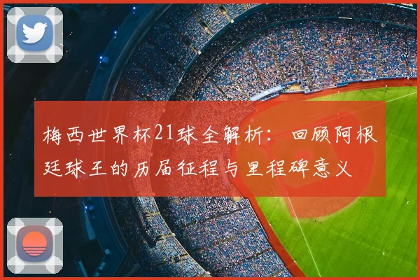 梅西世界杯21球全解析:回顾阿根廷球王的历届征程与里程碑意义