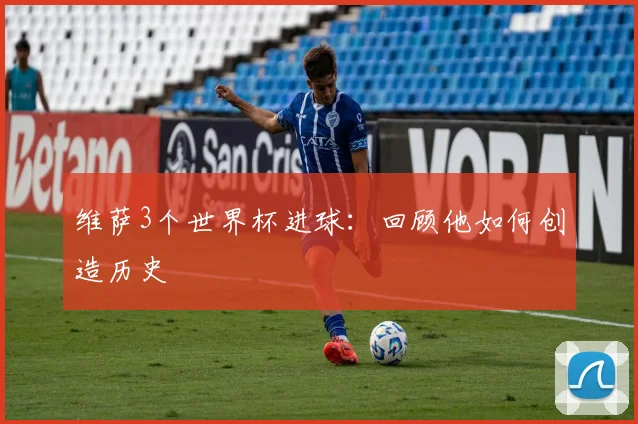 维萨3个世界杯进球：回顾他如何创造历史