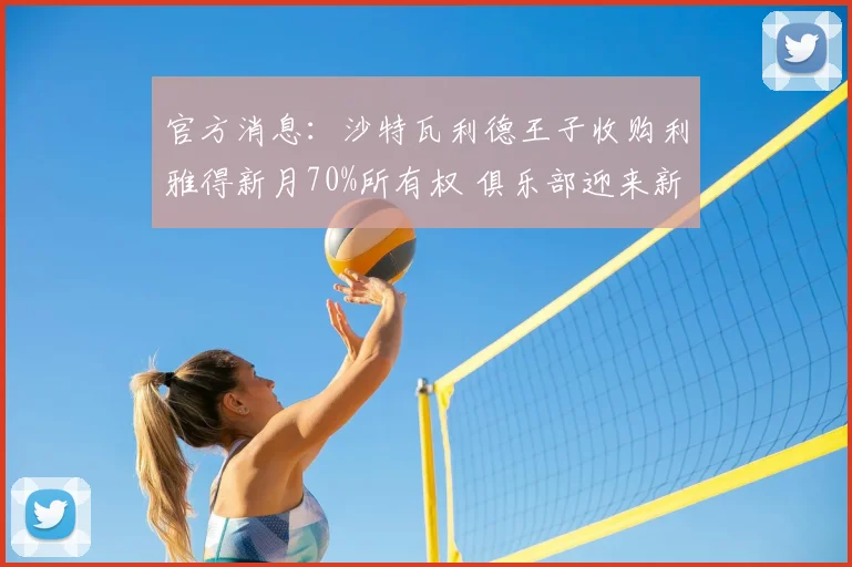 官方消息：沙特瓦利德王子收购利雅得新月70%所有权 俱乐部迎来新纪元