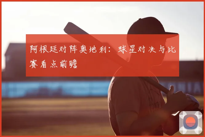 阿根廷对阵奥地利：球星对决与比赛看点前瞻