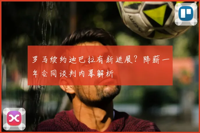 罗马续约迪巴拉有新进展?降薪一年合同谈判内幕解析