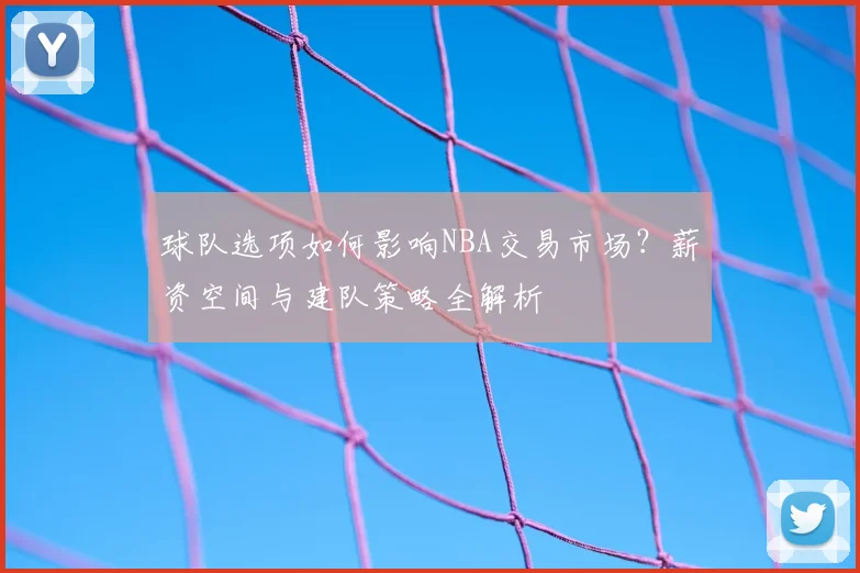 球队选项如何影响NBA交易市场？薪资空间与建队策略全解析