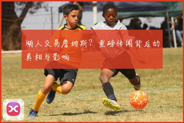 湖人交易詹姆斯？重磅传闻背后的真相与影响