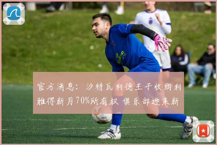 官方消息:沙特瓦利德王子收购利雅得新月70%所有权 俱乐部迎来新纪元