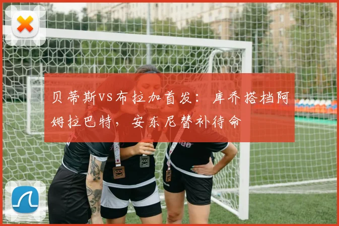贝蒂斯vs布拉加首发:库乔搭档阿姆拉巴特,安东尼替补待命