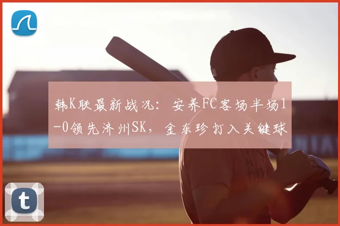 韩K联最新战况：安养FC客场半场1-0领先济州SK，金东珍打入关键球