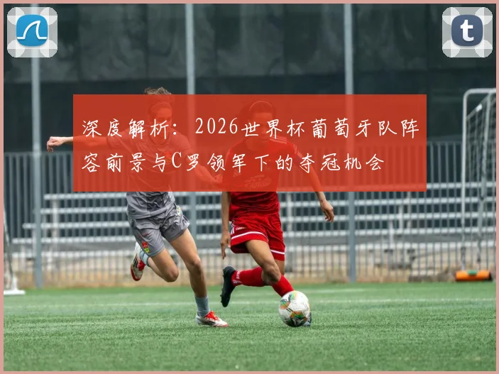 深度解析：2026世界杯葡萄牙队阵容前景与C罗领军下的夺冠机会