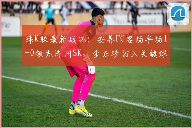 韩K联最新战况：安养FC客场半场1-0领先济州SK，金东珍打入关键球